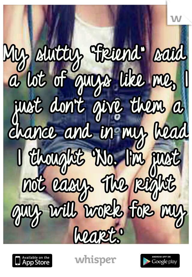 My slutty "friend" said a lot of guys like me, I just don't give them a chance and in my head I thought 'No. I'm just not easy. The right guy will work for my heart.'