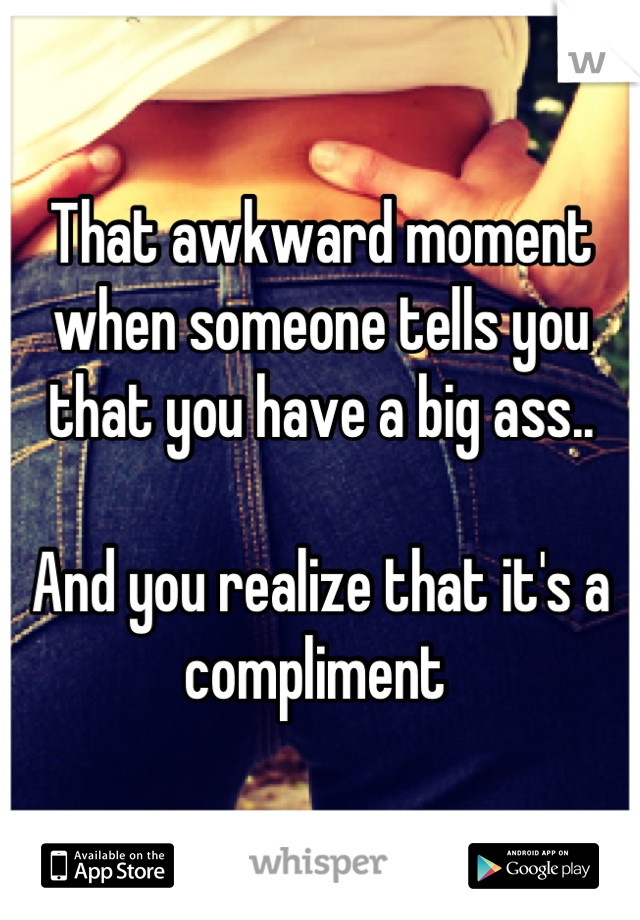 That awkward moment when someone tells you that you have a big ass..

And you realize that it's a compliment 