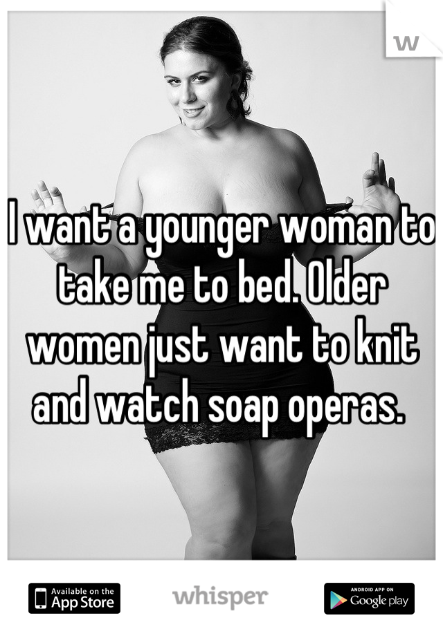 I want a younger woman to take me to bed. Older women just want to knit and watch soap operas. 
