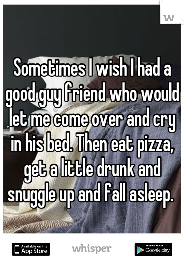 Sometimes I wish I had a good guy friend who would let me come over and cry in his bed. Then eat pizza, get a little drunk and snuggle up and fall asleep. 