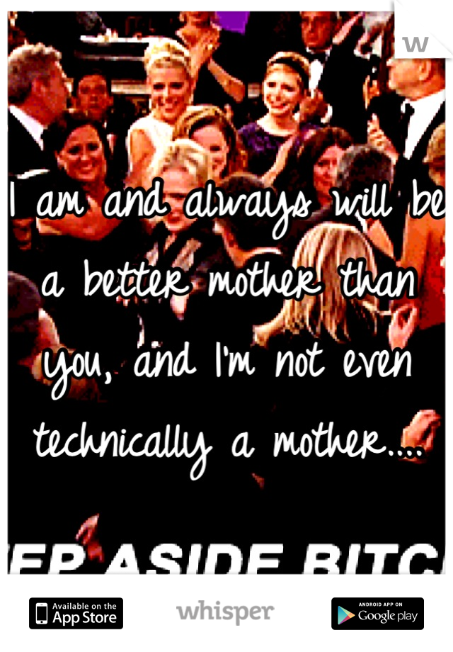 I am and always will be a better mother than you, and I'm not even technically a mother....