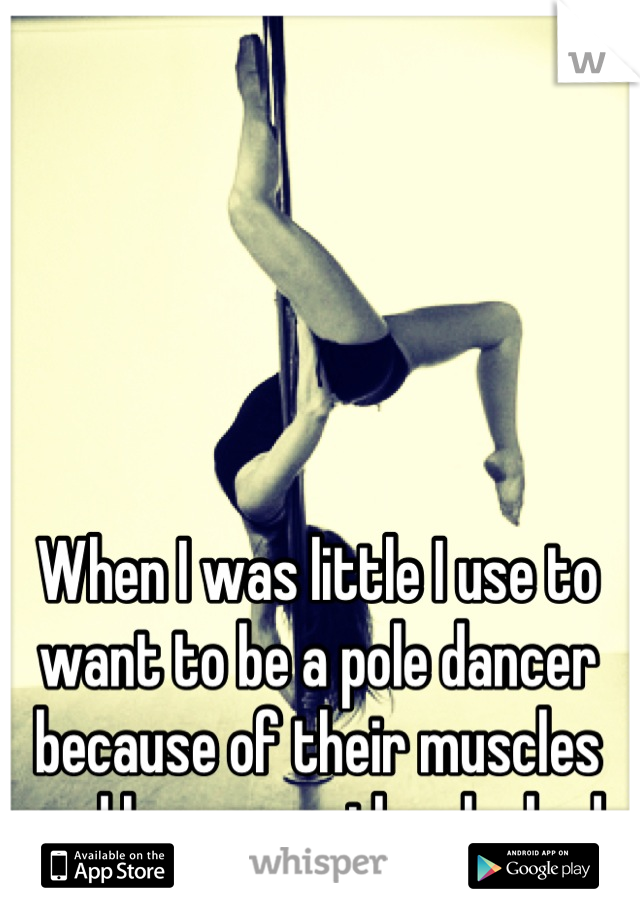 When I was little I use to want to be a pole dancer because of their muscles and how sexy they looked