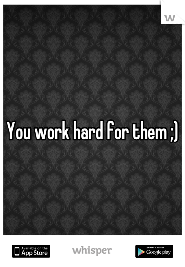 You work hard for them ;)