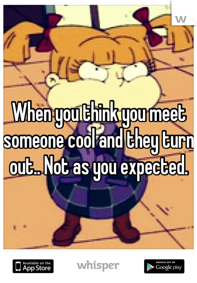 When you think you meet someone cool and they turn out.. Not as you expected.