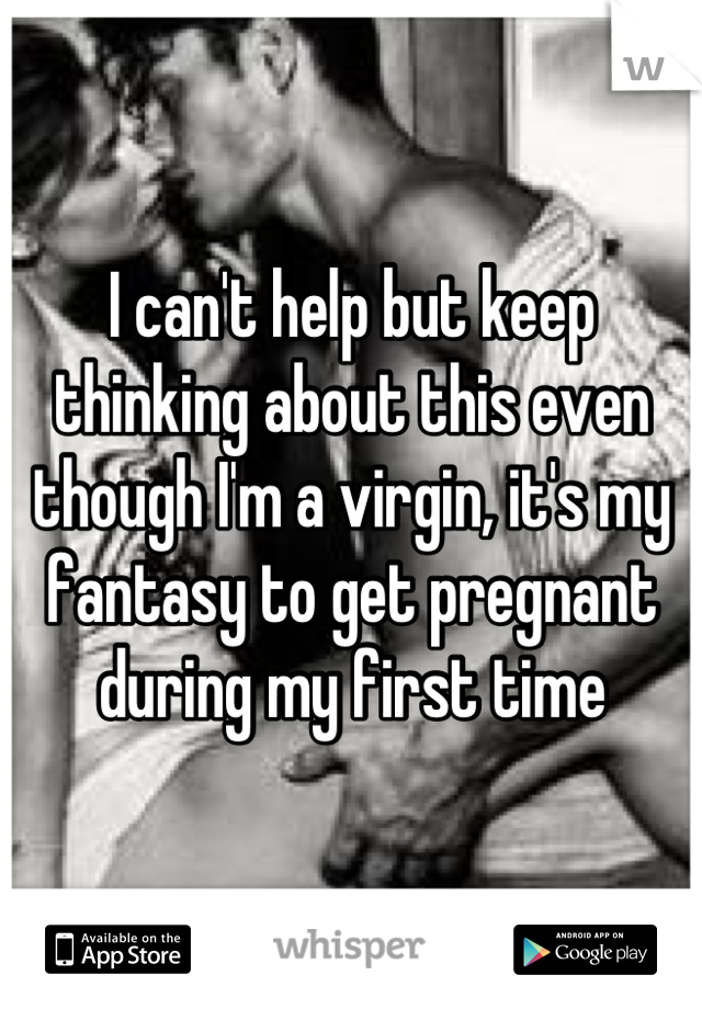 I can't help but keep thinking about this even though I'm a virgin, it's my fantasy to get pregnant during my first time