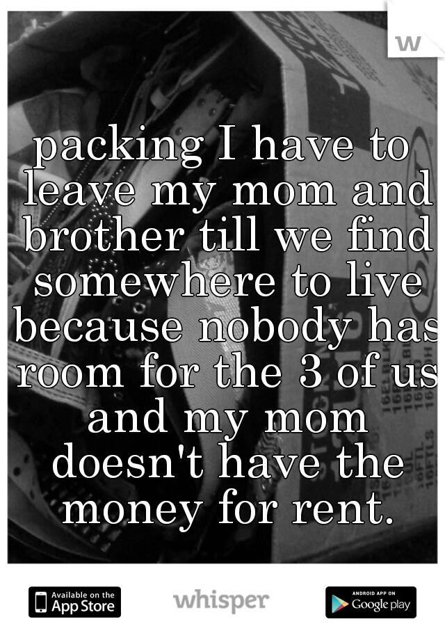 packing I have to leave my mom and brother till we find somewhere to live because nobody has room for the 3 of us and my mom doesn't have the money for rent.