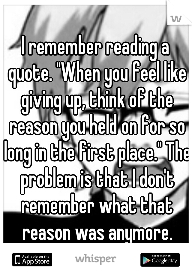 I remember reading a quote. "When you feel like giving up, think of the reason you held on for so long in the first place." The problem is that I don't remember what that reason was anymore.