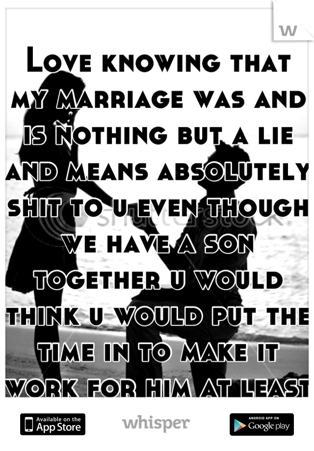 Love knowing that my marriage was and is nothing but a lie and means absolutely shit to u even though we have a son together u would think u would put the time in to make it work for him at least 