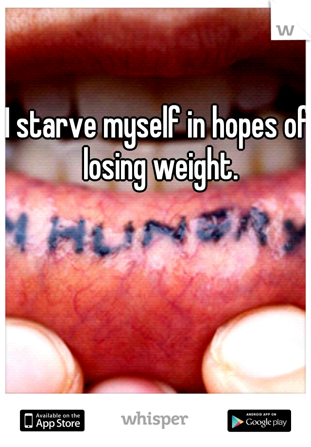 I starve myself in hopes of losing weight.