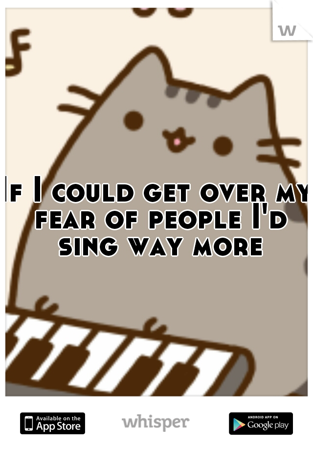 If I could get over my fear of people I'd sing way more