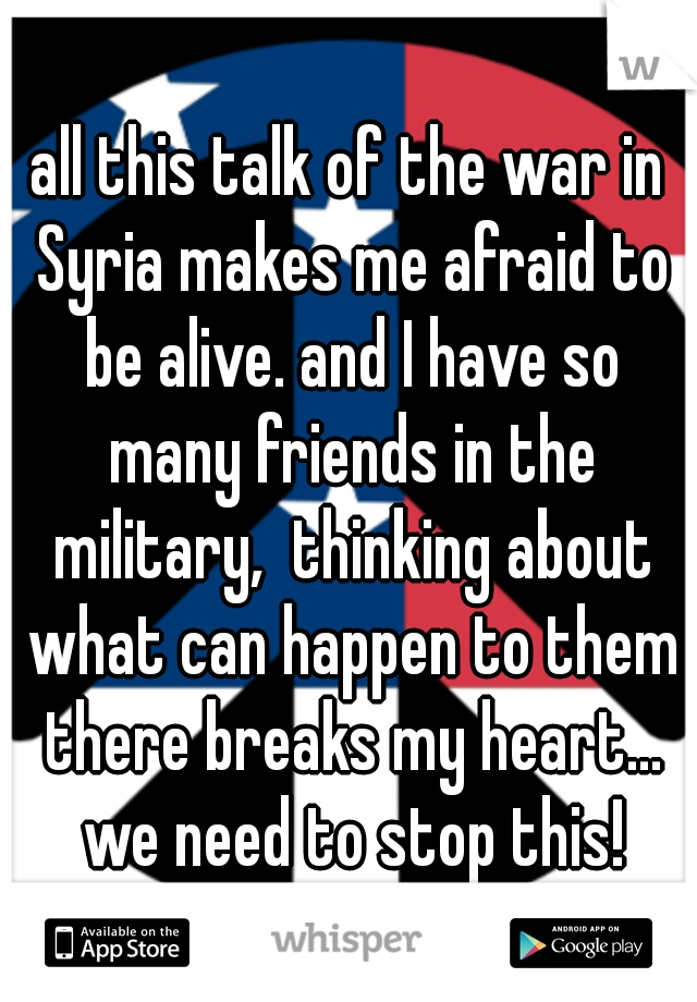 all this talk of the war in Syria makes me afraid to be alive. and I have so many friends in the military,  thinking about what can happen to them there breaks my heart... we need to stop this!
