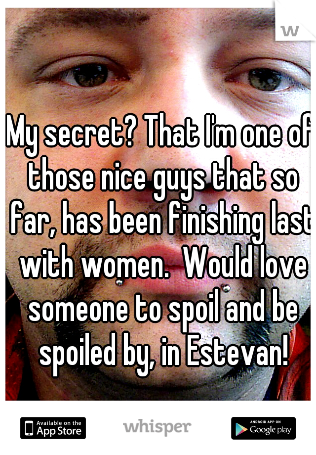 My secret? That I'm one of those nice guys that so far, has been finishing last with women.  Would love someone to spoil and be spoiled by, in Estevan!