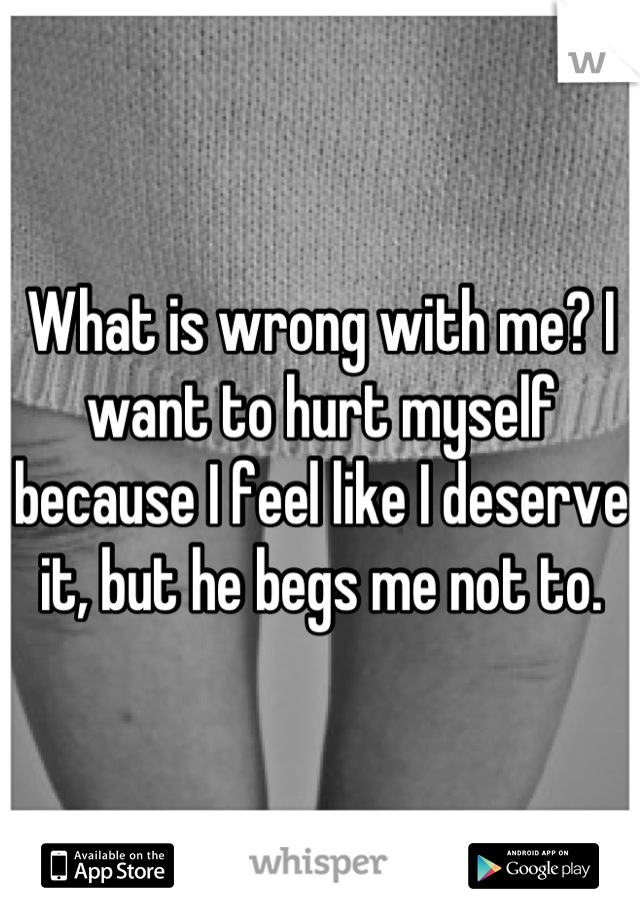 What is wrong with me? I want to hurt myself because I feel like I deserve it, but he begs me not to.