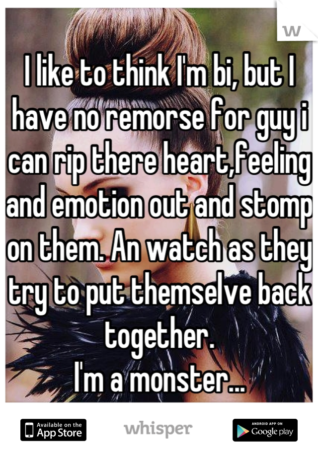 I like to think I'm bi, but I have no remorse for guy i can rip there heart,feeling and emotion out and stomp on them. An watch as they try to put themselve back together.
I'm a monster...