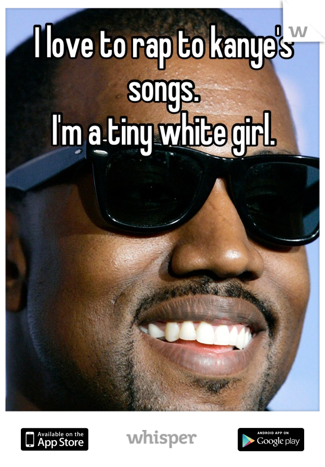I love to rap to kanye's songs.
I'm a tiny white girl.