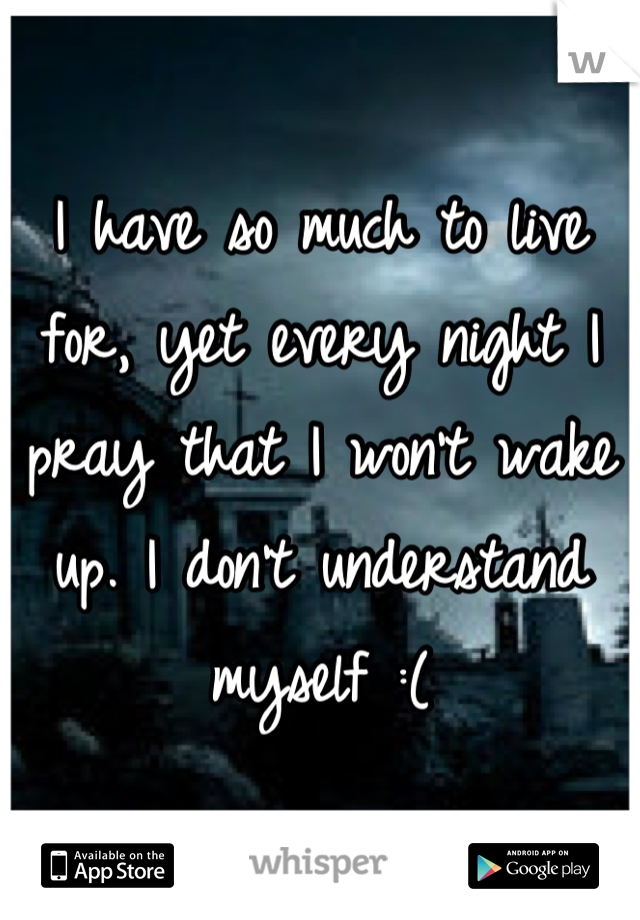 I have so much to live for, yet every night I pray that I won't wake up. I don't understand myself :(
