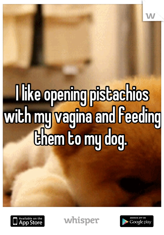 I like opening pistachios with my vagina and feeding them to my dog. 