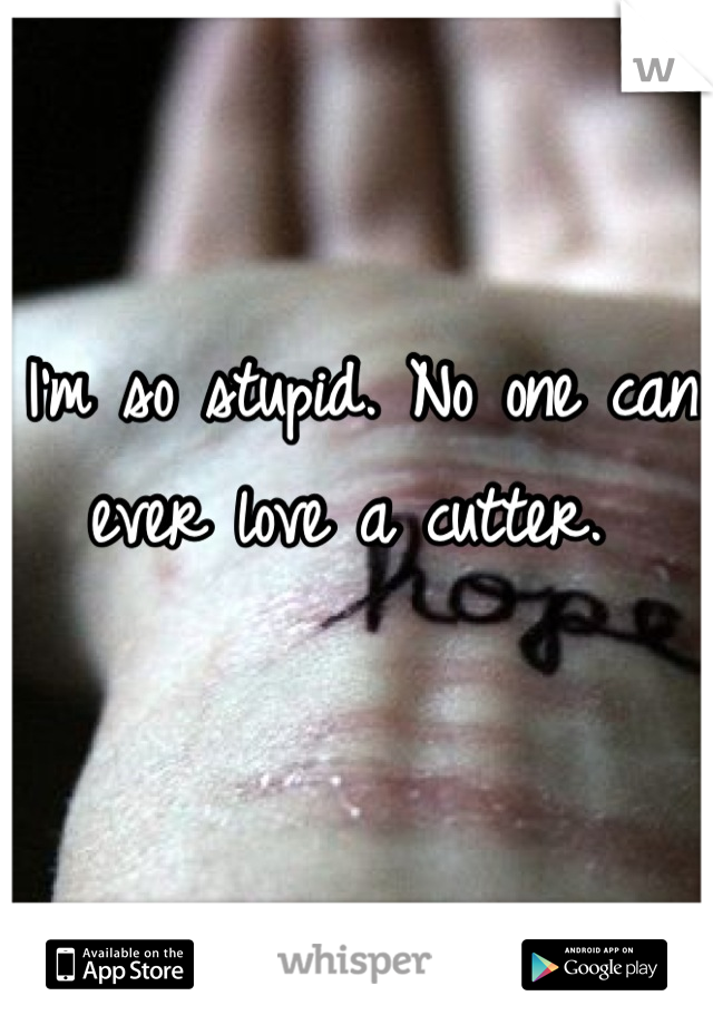 I'm so stupid. No one can ever love a cutter. 