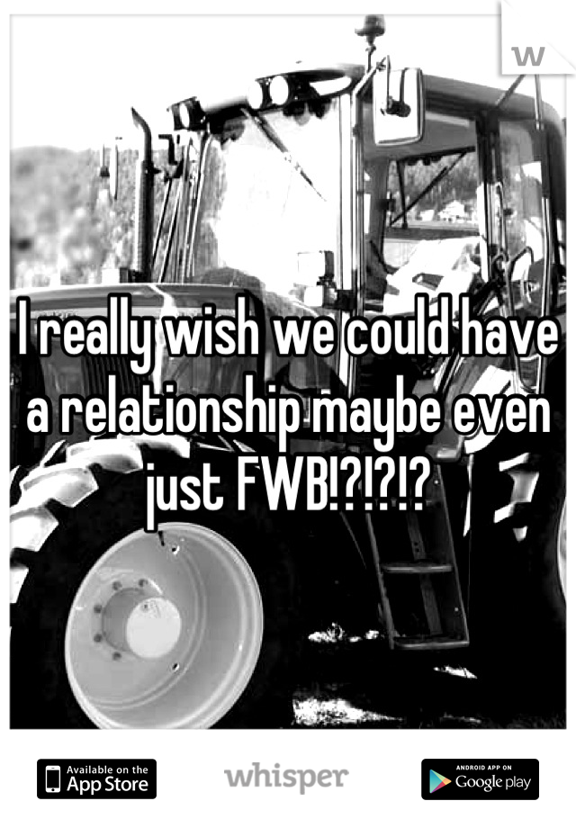 I really wish we could have a relationship maybe even just FWB!?!?!?