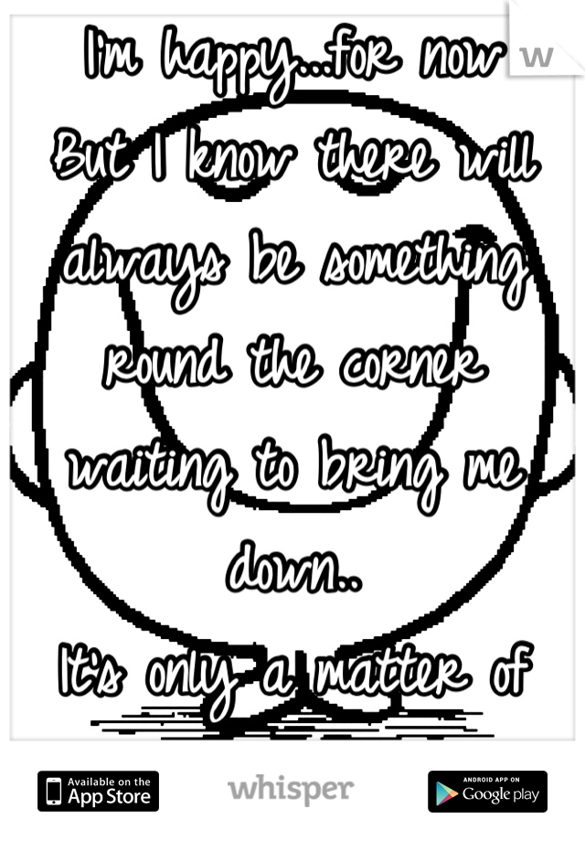 I'm happy...for now
But I know there will always be something round the corner waiting to bring me down..
It's only a matter of time!