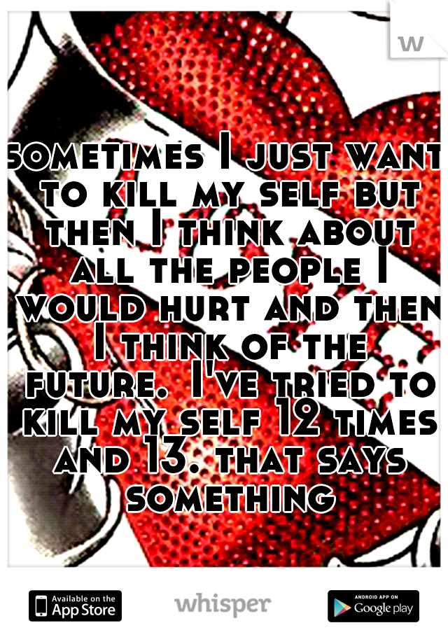 sometimes I just want to kill my self but then I think about all the people I would hurt and then I think of the future.
I've tried to kill my self 12 times and 13. that says something