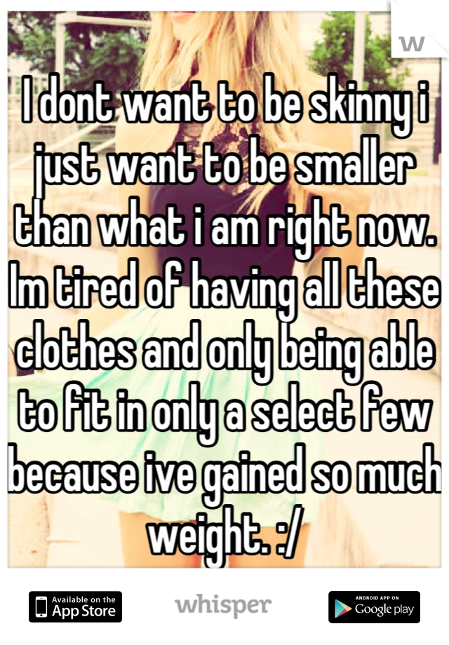 I dont want to be skinny i just want to be smaller than what i am right now. Im tired of having all these clothes and only being able to fit in only a select few because ive gained so much weight. :/