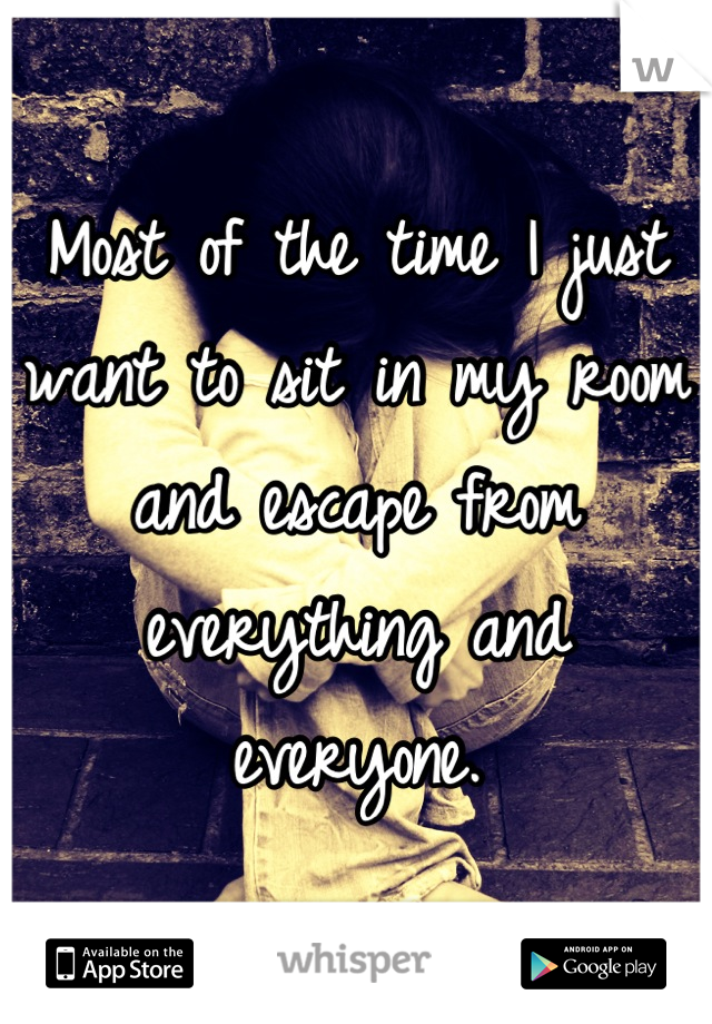 Most of the time I just want to sit in my room and escape from everything and everyone.