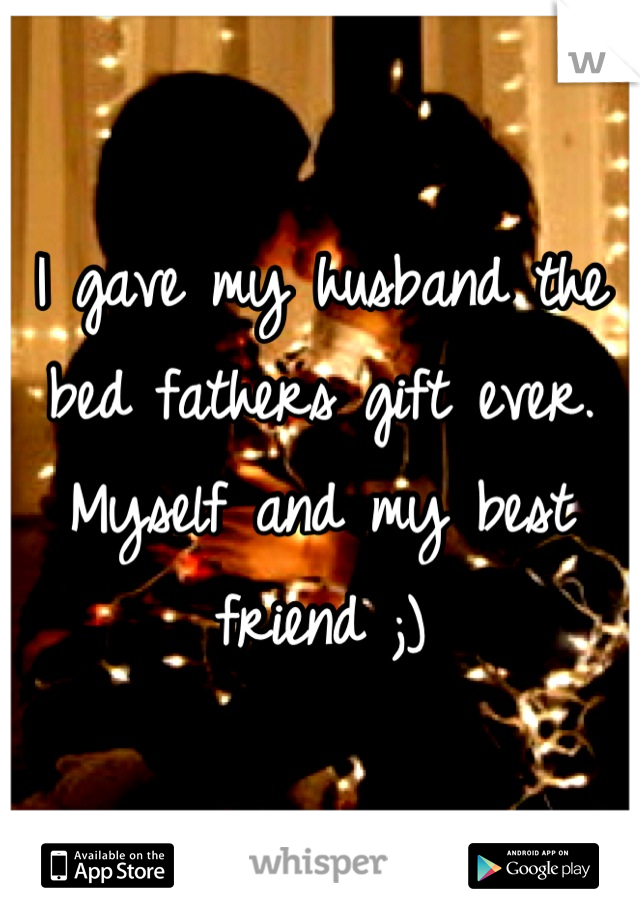I gave my husband the bed fathers gift ever. Myself and my best friend ;)