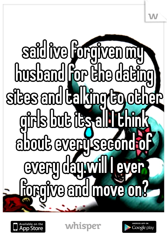 said ive forgiven my husband for the dating sites and talking to other girls but its all I think about every second of every day.will I ever forgive and move on?