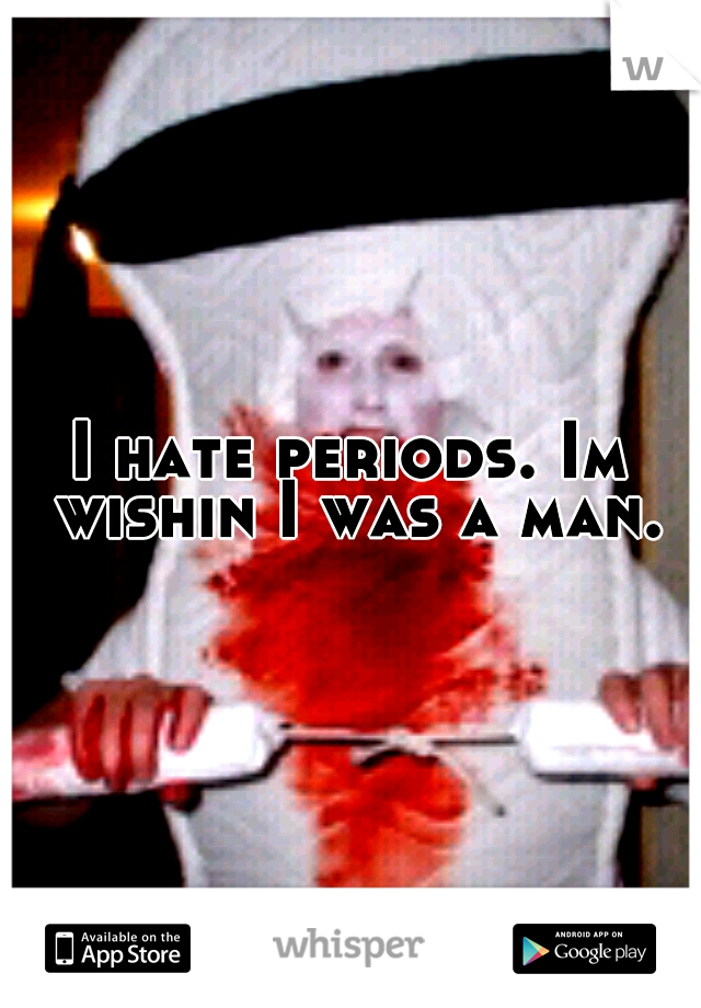 I hate periods. Im wishin I was a man.
