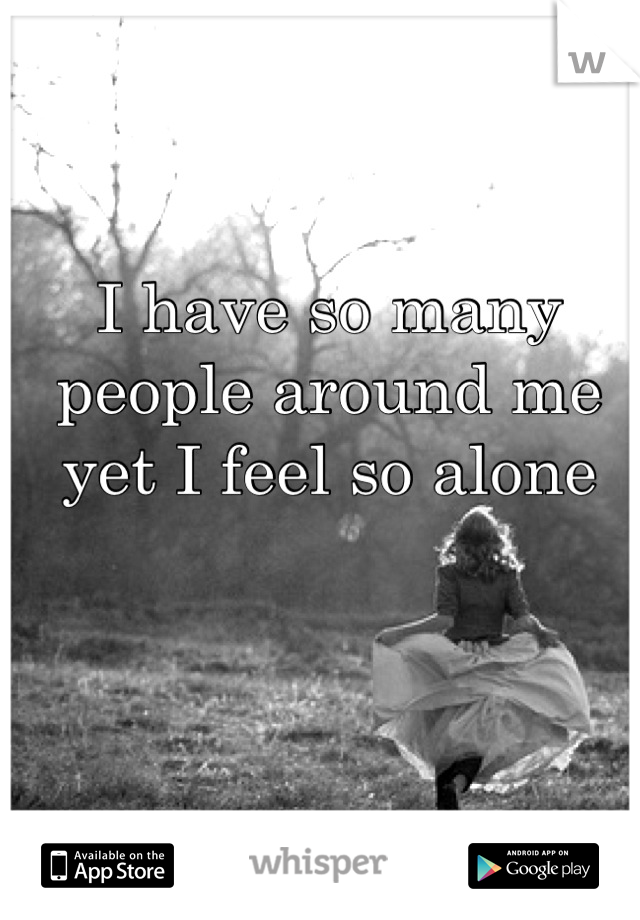 I have so many people around me yet I feel so alone