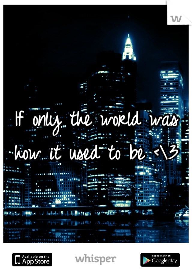 If only the world was how it used to be <\3