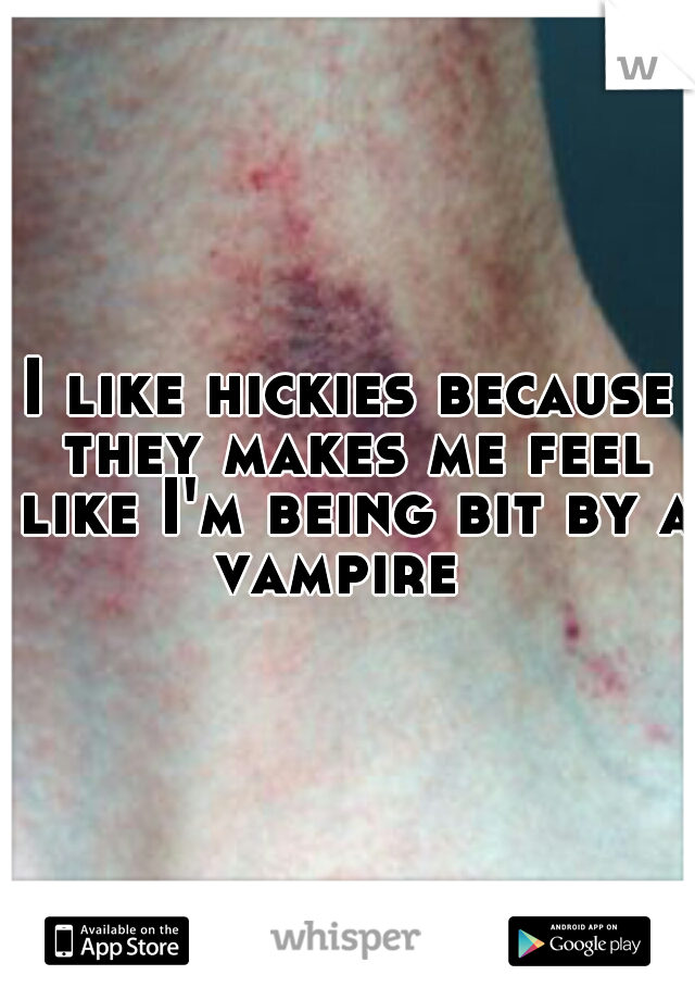I like hickies because they makes me feel like I'm being bit by a vampire  