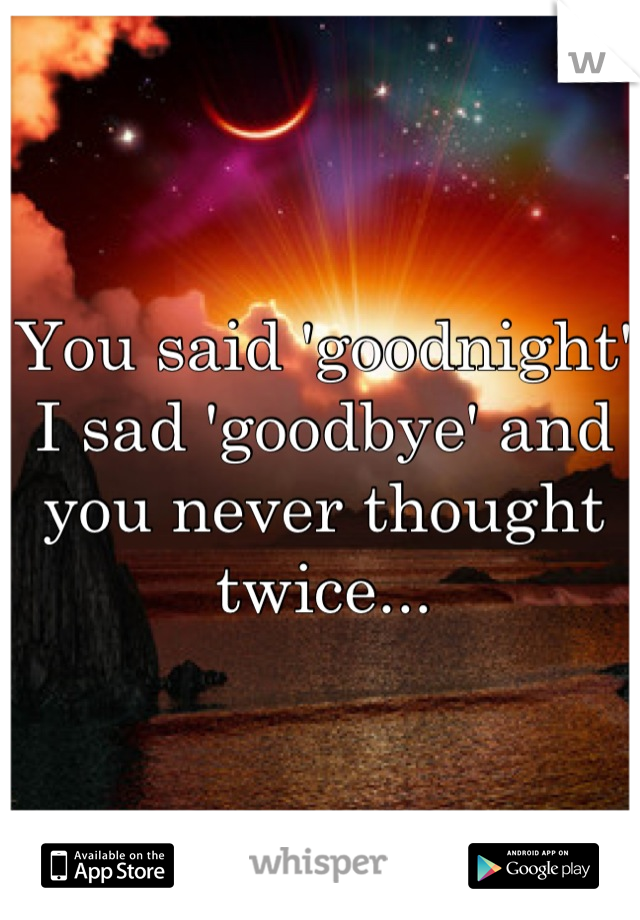 You said 'goodnight' I sad 'goodbye' and you never thought twice...