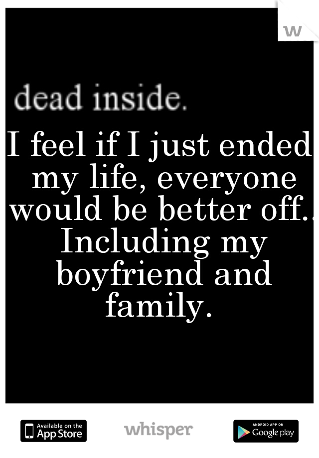 I feel if I just ended my life, everyone would be better off.. Including my boyfriend and family. 
