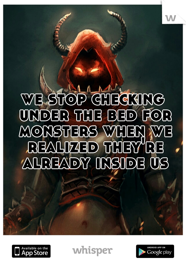 we stop checking under the bed for monsters when we realized they're already inside us