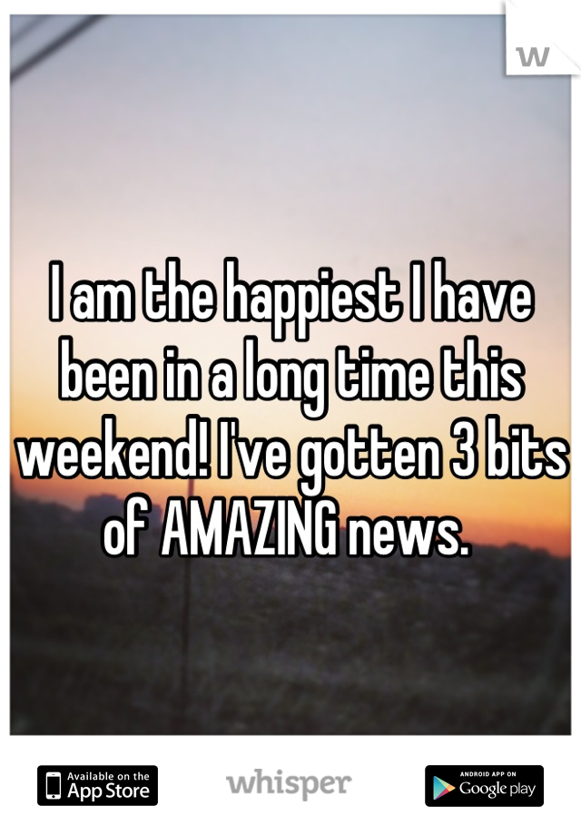 I am the happiest I have been in a long time this weekend! I've gotten 3 bits of AMAZING news. 