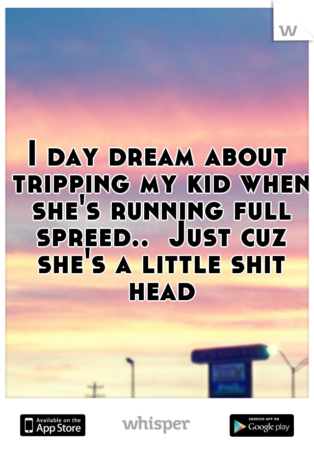 I day dream about tripping my kid when she's running full spreed..  Just cuz she's a little shit head