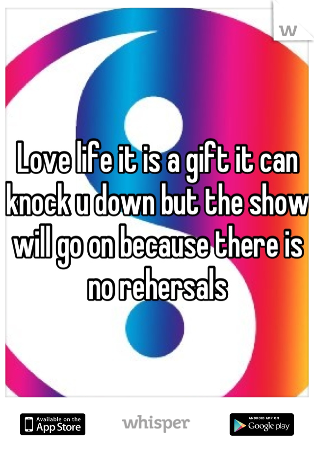 Love life it is a gift it can knock u down but the show will go on because there is no rehersals