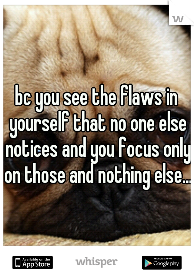 bc you see the flaws in yourself that no one else notices and you focus only on those and nothing else...