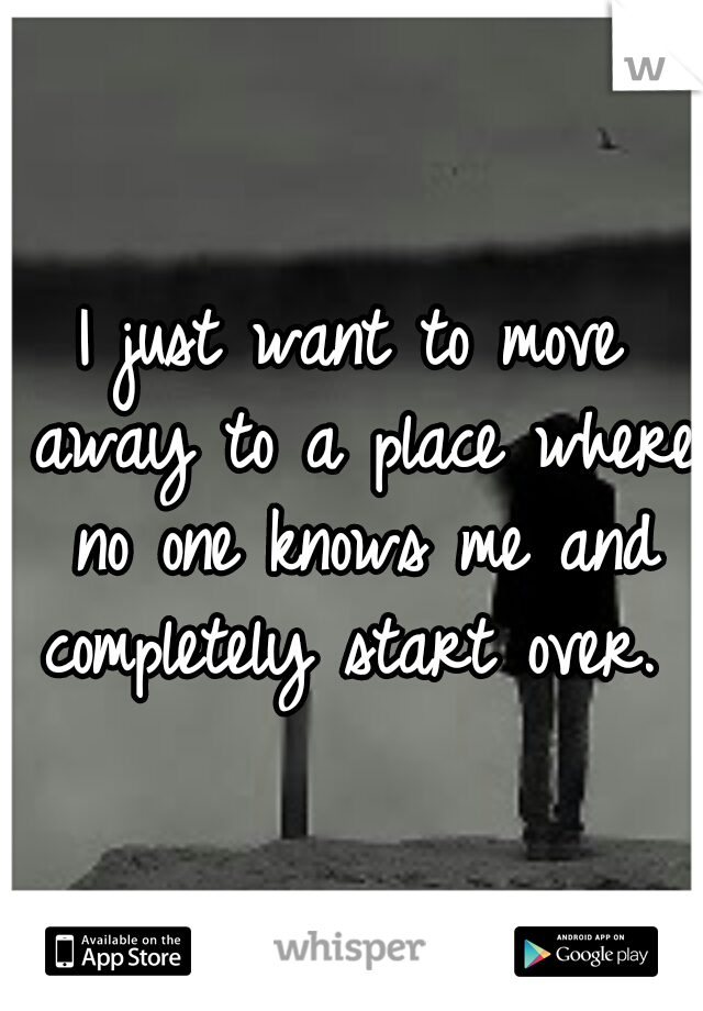 I just want to move away to a place where no one knows me and completely start over. 