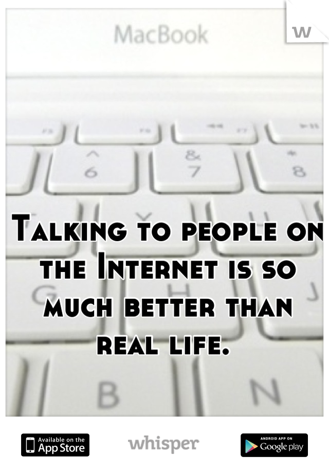 Talking to people on the Internet is so much better than real life. 