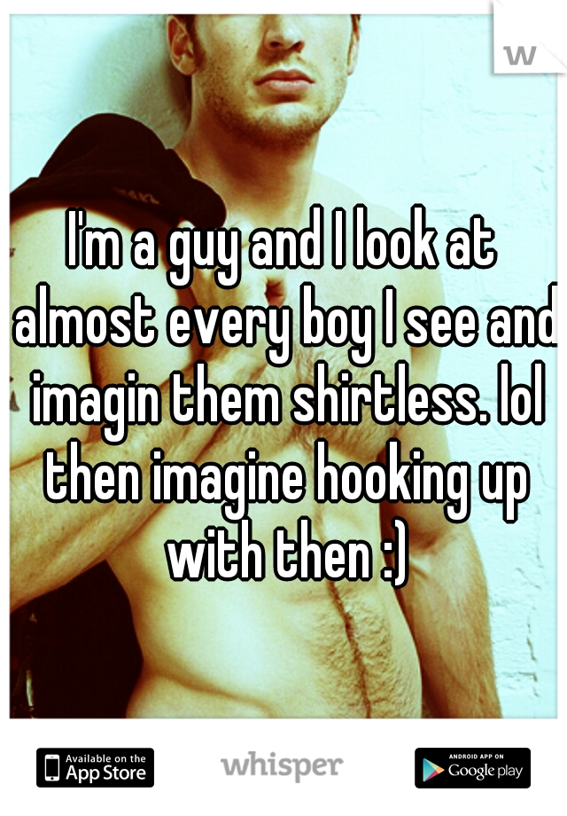 I'm a guy and I look at almost every boy I see and imagin them shirtless. lol then imagine hooking up with then :)