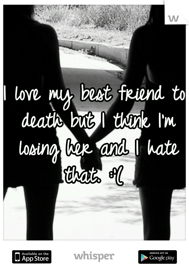 I love my best friend to death but I think I'm losing her and I hate that. :'( 