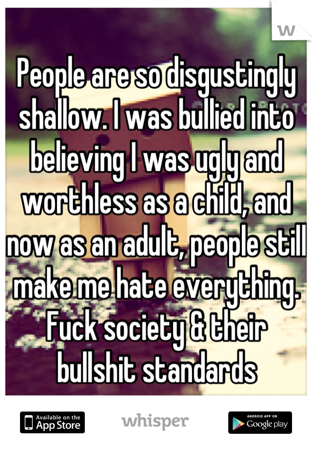 People are so disgustingly shallow. I was bullied into believing I was ugly and worthless as a child, and now as an adult, people still make me hate everything. Fuck society & their bullshit standards