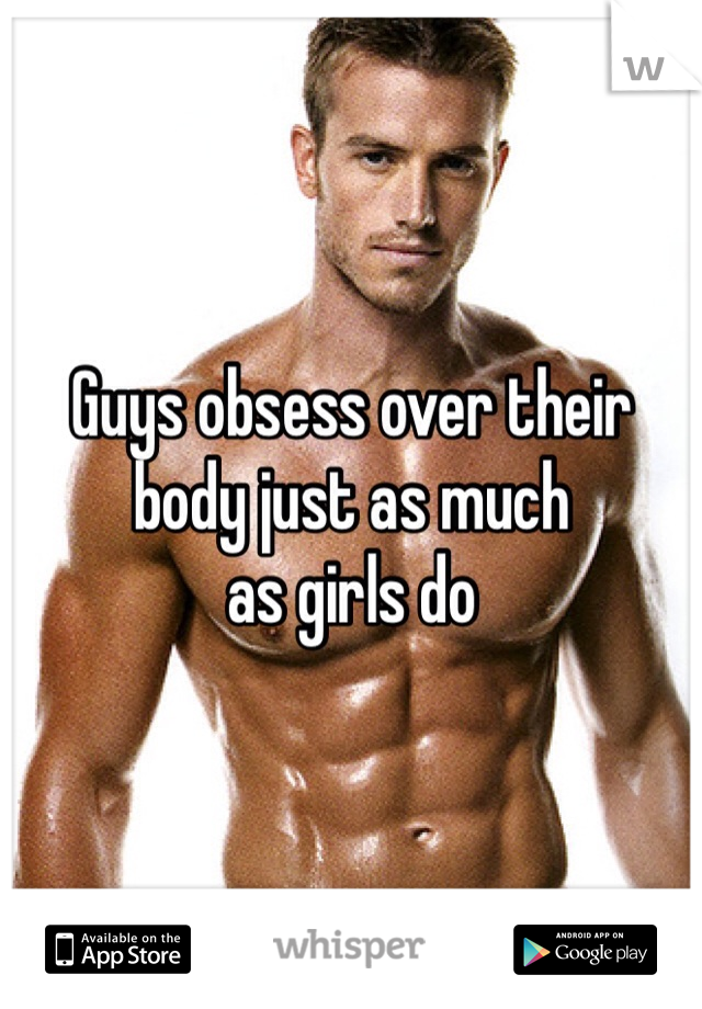 Guys obsess over their 
body just as much 
as girls do