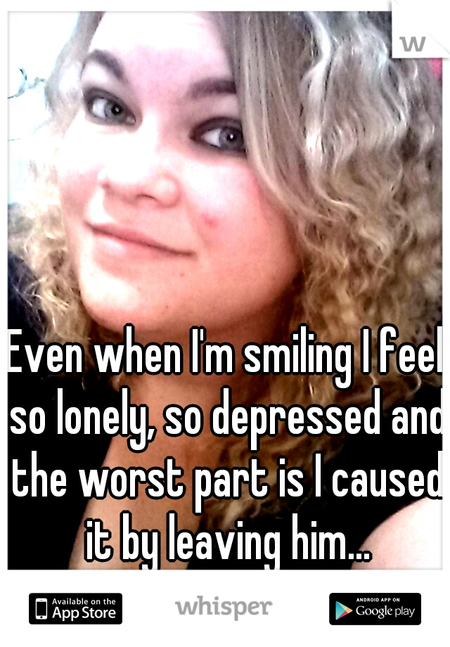 Even when I'm smiling I feel so lonely, so depressed and the worst part is I caused it by leaving him...