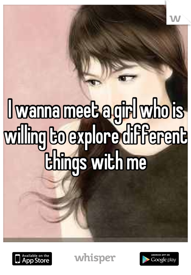I wanna meet a girl who is willing to explore different things with me