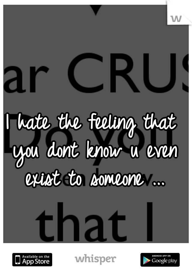I hate the feeling that you dont know u even exist to someone ...