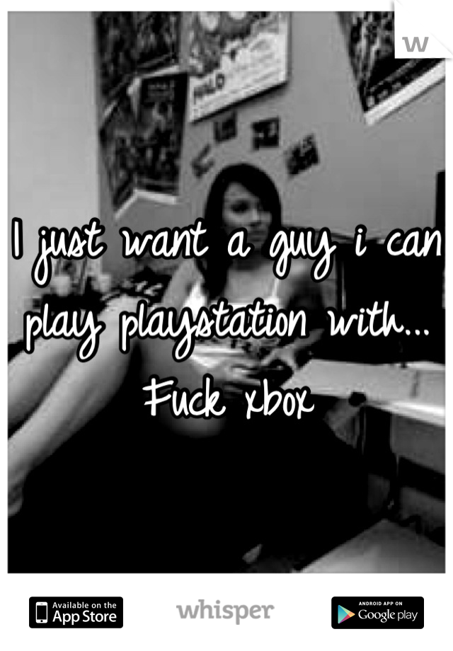 I just want a guy i can play playstation with... Fuck xbox